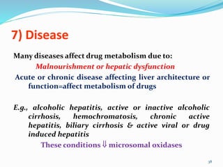 7) Disease
Many diseases affect drug metabolism due to:
Malnourishment or hepatic dysfunction
Acute or chronic disease affecting liver architecture or
function=affect metabolism of drugs
E.g., alcoholic hepatitis, active or inactive alcoholic
cirrhosis, hemochromatosis, chronic active
hepatitis, biliary cirrhosis & active viral or drug
induced hepatitis
These conditions  microsomal oxidases
38
 
