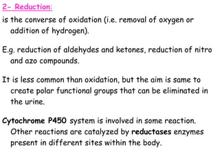 2- Reduction:
is the converse of oxidation (i.e. removal of oxygen or
addition of hydrogen).
E.g. reduction of aldehydes and ketones, reduction of nitro
and azo compounds.
It is less common than oxidation, but the aim is same to
create polar functional groups that can be eliminated in
the urine.
Cytochrome P450 system is involved in some reaction.
Other reactions are catalyzed by reductases enzymes
present in different sites within the body.
 