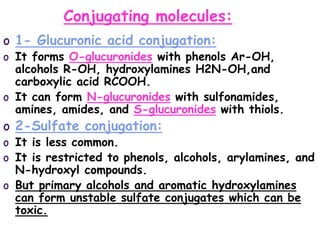 Conjugating molecules:
o 1- Glucuronic acid conjugation:
o It forms O-glucuronides with phenols Ar-OH,
alcohols R-OH, hydroxylamines H2N-OH,and
carboxylic acid RCOOH.
o It can form N-glucuronides with sulfonamides,
amines, amides, and S-glucuronides with thiols.
o 2-Sulfate conjugation:
o It is less common.
o It is restricted to phenols, alcohols, arylamines, and
N-hydroxyl compounds.
o But primary alcohols and aromatic hydroxylamines
can form unstable sulfate conjugates which can be
toxic.
 