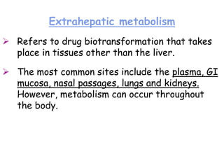 Extrahepatic metabolism
 Refers to drug biotransformation that takes
place in tissues other than the liver.
 The most common sites include the plasma, GI
mucosa, nasal passages, lungs and kidneys.
However, metabolism can occur throughout
the body.
 