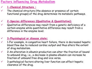 Factors influencing Drug Metabolism
 1-Chemical Structure :
 The chemical structure (the absence or presence of certain
functional groups) of the drug determines its metabolic pathways.
 2-Species differences (Qualitative & Quantitative):
 Qualitative differences may result from a genetic deficiency of a
certain enzyme while quantitative difference may result from a
difference in the enzyme level.
 3-Physiological or disease state:
 1-For example, in congestive heart failure, there is decreased hepatic
blood flow due to reduced cardiac output and thus alters the extent
of drug metabolism.
 2-An alteration in albumin production can alter the fraction of bound
to unbound drug, i.e., a decrease in plasma albumin can increase he
fraction of unbound free drug and vice versa.
 3-pathological factors altering liver function can affect hepatic
clearance of the drug.
 
