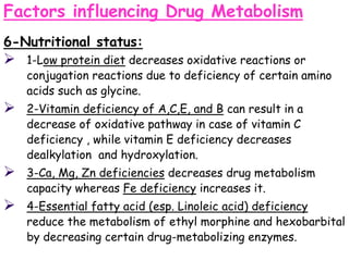 Factors influencing Drug Metabolism
6-Nutritional status:
 1-Low protein diet decreases oxidative reactions or
conjugation reactions due to deficiency of certain amino
acids such as glycine.
 2-Vitamin deficiency of A,C,E, and B can result in a
decrease of oxidative pathway in case of vitamin C
deficiency , while vitamin E deficiency decreases
dealkylation and hydroxylation.
 3-Ca, Mg, Zn deficiencies decreases drug metabolism
capacity whereas Fe deficiency increases it.
 4-Essential fatty acid (esp. Linoleic acid) deficiency
reduce the metabolism of ethyl morphine and hexobarbital
by decreasing certain drug-metabolizing enzymes.
 