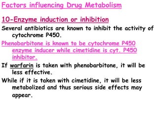 Factors influencing Drug Metabolism
10-Enzyme induction or inhibition
Several antibiotics are known to inhibit the activity of
cytochrome P450.
Phenobarbitone is known to be cytochrome P450
enzyme inducer while cimetidine is cyt. P450
inhibitor.
If warfarin is taken with phenobarbitone, it will be
less effective.
While if it is taken with cimetidine, it will be less
metabolized and thus serious side effects may
appear.
 