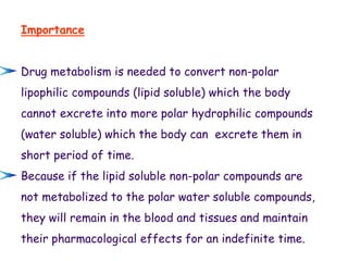 Importance
Drug metabolism is needed to convert non-polar
lipophilic compounds (lipid soluble) which the body
cannot excrete into more polar hydrophilic compounds
(water soluble) which the body can excrete them in
short period of time.
Because if the lipid soluble non-polar compounds are
not metabolized to the polar water soluble compounds,
they will remain in the blood and tissues and maintain
their pharmacological effects for an indefinite time.
 