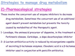 Strategies to manage drug metabolism
2)-Pharmacological strategies
These involve the concurrent use of enzyme inhibitors to decrease
drug metabolism. Sometimes the concurrent use of an additional
agent doesn’t prevent metabolism but prevents the toxicity
caused by metabolites of the therapeutic agent.
1- Levodopa, the aminoacid precursor of dopamine, in the treatment o
Parkinson’s disease. Carbidopa , a dopa decarboxylase inhibitor
2- β-Lactam antibiotics activity is reduced by micoorganisms capable
of secreting β–lactamase enzymes. Clavulanic acid is a β–lactamas
inhibitor used in conjunction with penicillin antibiotics.
 