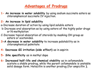 Advantages of Prodrugs
1- An increase in water solubility by using sodium succinate esters as
chloramphenicol succinate IV injection.
2- An increase in lipid solubility
a-Increase duration of action by using lipid soluble esters
b-Increase oral absorption as by using esters of the highly polar drugs
or N-methylation
C-Increase topical absorption of steroids by masking OH group as
esters or acetonides.
3-A decrease in water solubility to increase palatability as in
chloramphenicol palmitate
4- Decrease GI irritation (side effect) as in aspirin
5- Site specificity as in methyl dopa
6- Increased half-life and chemical stability as in cefamandole
acetate a stable prodrug, while the parent cefamandole is unstable
solid dosage form. Hetacillin is another prodrug (for ampicillin ).
 