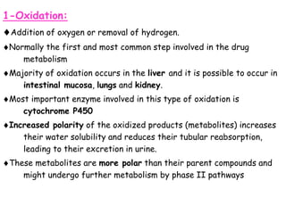 1-Oxidation:
Addition of oxygen or removal of hydrogen.
Normally the first and most common step involved in the drug
metabolism
Majority of oxidation occurs in the liver and it is possible to occur in
intestinal mucosa, lungs and kidney.
Most important enzyme involved in this type of oxidation is
cytochrome P450
Increased polarity of the oxidized products (metabolites) increases
their water solubility and reduces their tubular reabsorption,
leading to their excretion in urine.
These metabolites are more polar than their parent compounds and
might undergo further metabolism by phase II pathways
 