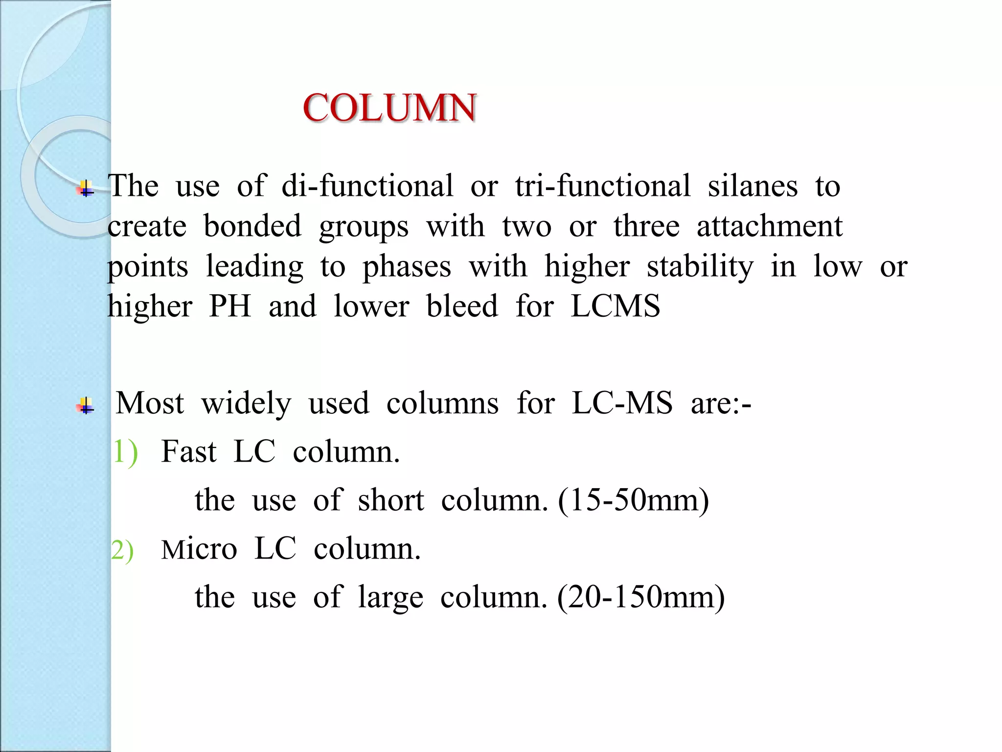 COLUMN
The use of di-functional or tri-functional silanes to
create bonded groups with two or three attachment
points leading to phases with higher stability in low or
higher PH and lower bleed for LCMS
Most widely used columns for LC-MS are:-
1) Fast LC column.
the use of short column. (15-50mm)
2) Micro LC column.
the use of large column. (20-150mm)
 