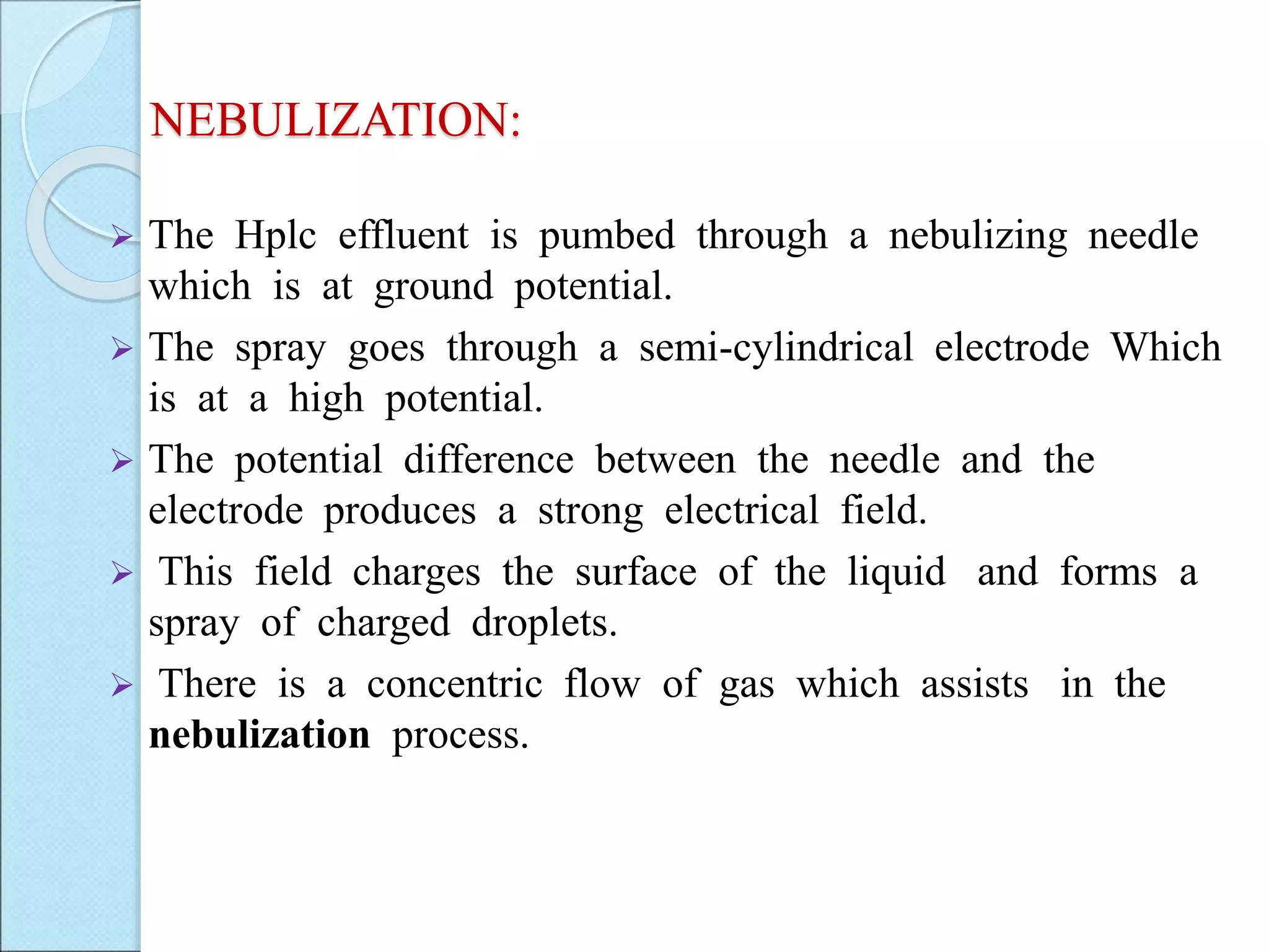 NEBULIZATION:
 The Hplc effluent is pumbed through a nebulizing needle
which is at ground potential.
 The spray goes through a semi-cylindrical electrode Which
is at a high potential.
 The potential difference between the needle and the
electrode produces a strong electrical field.
 This field charges the surface of the liquid and forms a
spray of charged droplets.
 There is a concentric flow of gas which assists in the
nebulization process.
 