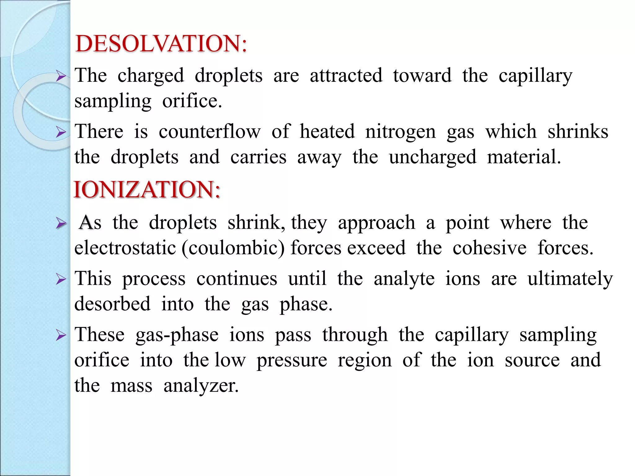 DESOLVATION:
 The charged droplets are attracted toward the capillary
sampling orifice.
 There is counterflow of heated nitrogen gas which shrinks
the droplets and carries away the uncharged material.
IONIZATION:
 As the droplets shrink, they approach a point where the
electrostatic (coulombic) forces exceed the cohesive forces.
 This process continues until the analyte ions are ultimately
desorbed into the gas phase.
 These gas-phase ions pass through the capillary sampling
orifice into the low pressure region of the ion source and
the mass analyzer.
 