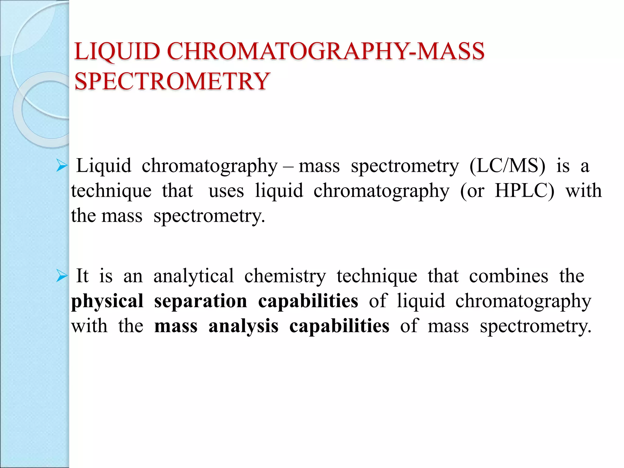 LIQUID CHROMATOGRAPHY-MASS
SPECTROMETRY
 Liquid chromatography – mass spectrometry (LC/MS) is a
technique that uses liquid chromatography (or HPLC) with
the mass spectrometry.
 It is an analytical chemistry technique that combines the
physical separation capabilities of liquid chromatography
with the mass analysis capabilities of mass spectrometry.
 