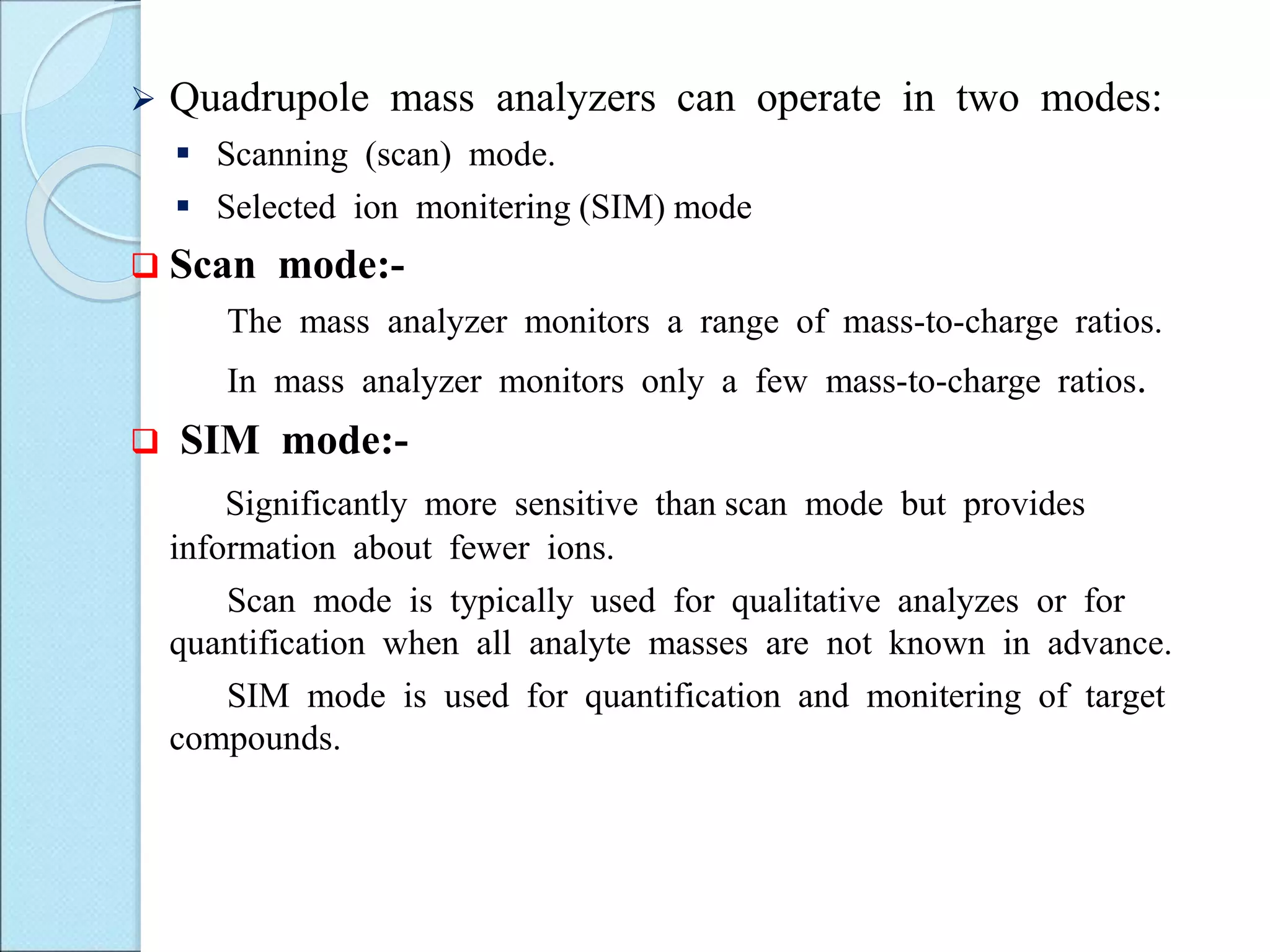  Quadrupole mass analyzers can operate in two modes:
 Scanning (scan) mode.
 Selected ion monitering (SIM) mode
 Scan mode:-
The mass analyzer monitors a range of mass-to-charge ratios.
In mass analyzer monitors only a few mass-to-charge ratios.
 SIM mode:-
Significantly more sensitive than scan mode but provides
information about fewer ions.
Scan mode is typically used for qualitative analyzes or for
quantification when all analyte masses are not known in advance.
SIM mode is used for quantification and monitering of target
compounds.
 