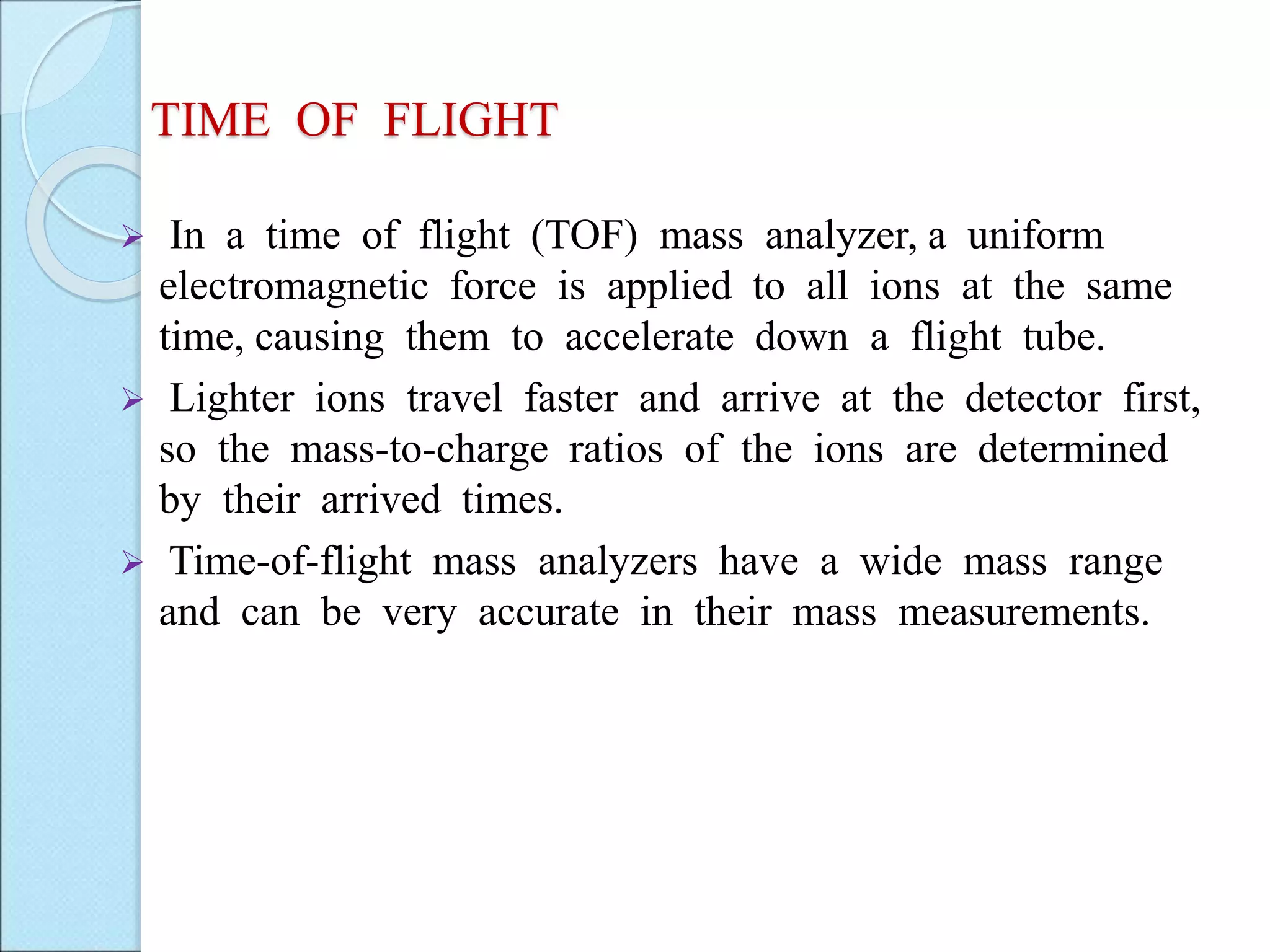 TIME OF FLIGHT
 In a time of flight (TOF) mass analyzer, a uniform
electromagnetic force is applied to all ions at the same
time, causing them to accelerate down a flight tube.
 Lighter ions travel faster and arrive at the detector first,
so the mass-to-charge ratios of the ions are determined
by their arrived times.
 Time-of-flight mass analyzers have a wide mass range
and can be very accurate in their mass measurements.
 