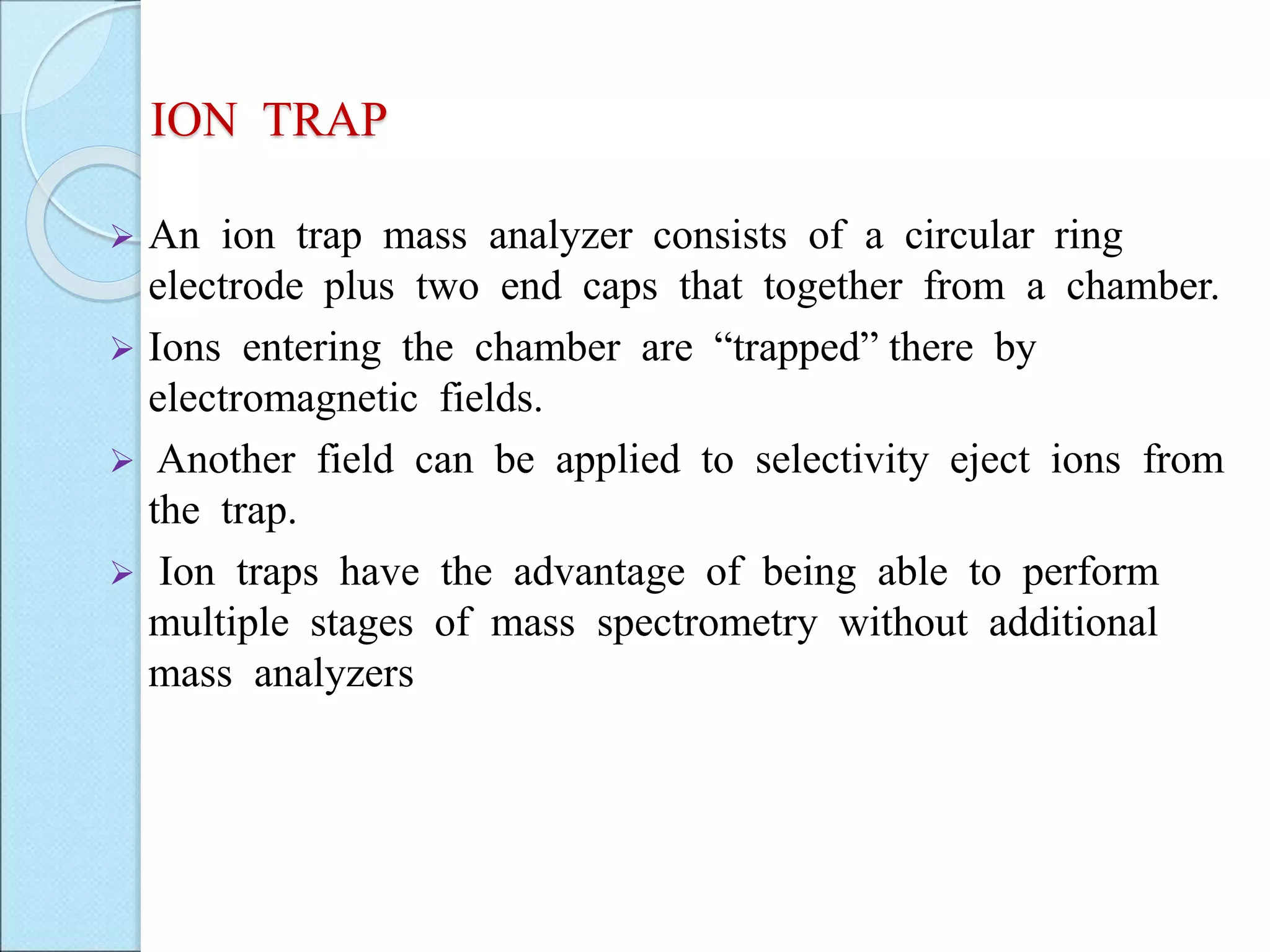 ION TRAP
 An ion trap mass analyzer consists of a circular ring
electrode plus two end caps that together from a chamber.
 Ions entering the chamber are “trapped” there by
electromagnetic fields.
 Another field can be applied to selectivity eject ions from
the trap.
 Ion traps have the advantage of being able to perform
multiple stages of mass spectrometry without additional
mass analyzers
 