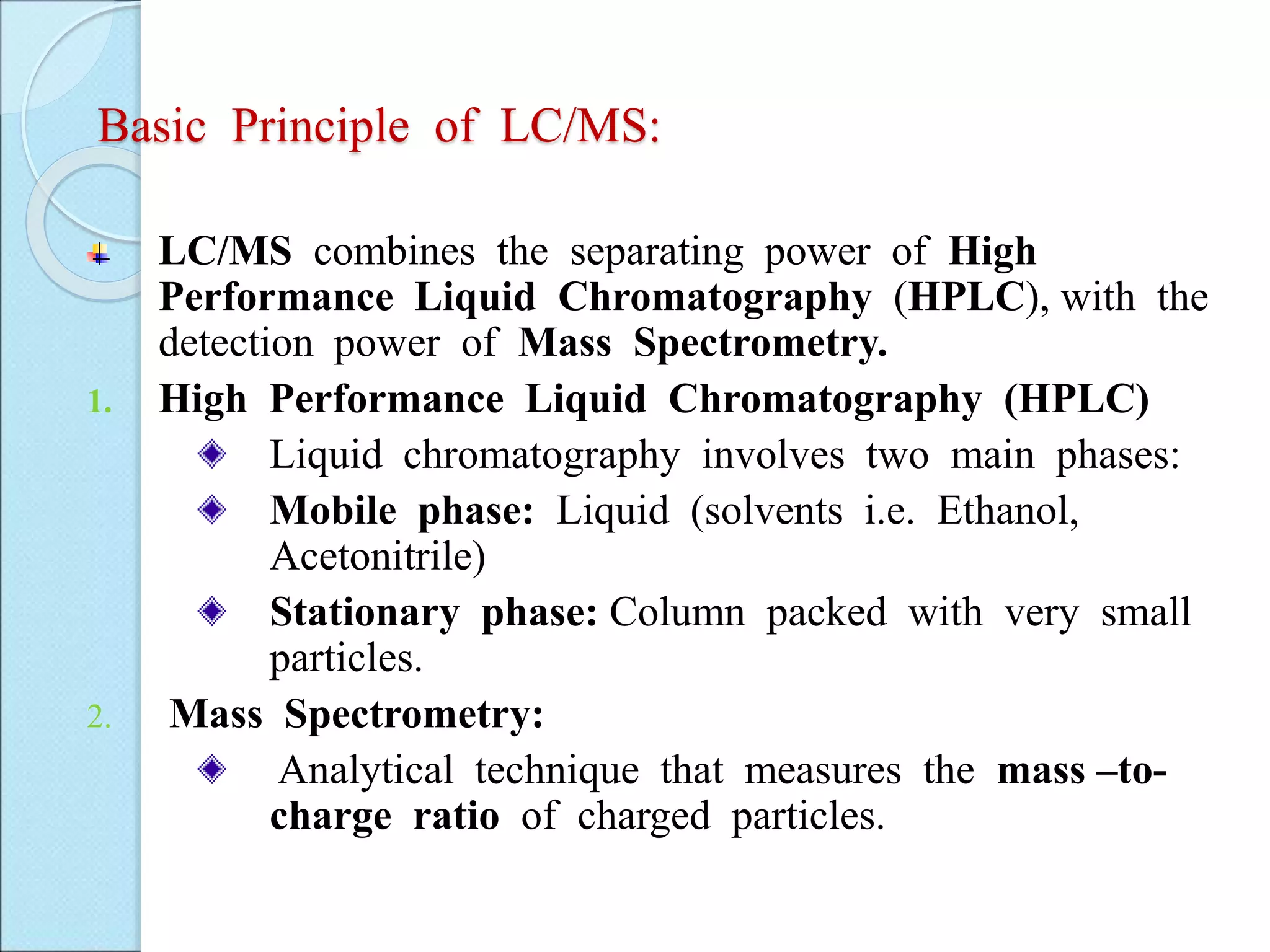 Basic Principle of LC/MS:
LC/MS combines the separating power of High
Performance Liquid Chromatography (HPLC), with the
detection power of Mass Spectrometry.
1. High Performance Liquid Chromatography (HPLC)
Liquid chromatography involves two main phases:
Mobile phase: Liquid (solvents i.e. Ethanol,
Acetonitrile)
Stationary phase: Column packed with very small
particles.
2. Mass Spectrometry:
Analytical technique that measures the mass –to-
charge ratio of charged particles.
 