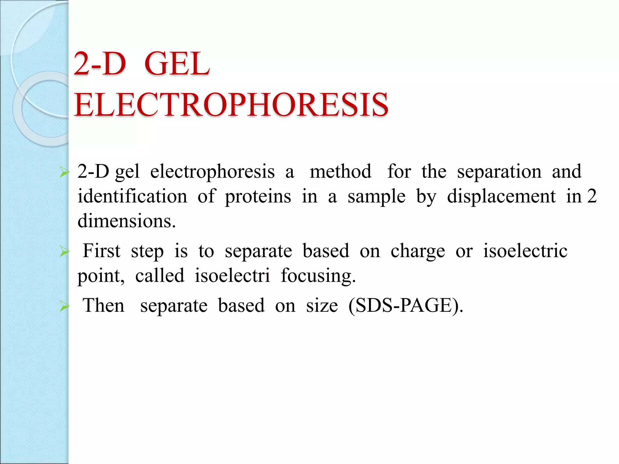 2-D GEL
ELECTROPHORESIS
 2-D gel electrophoresis a method for the separation and
identification of proteins in a sample by displacement in 2
dimensions.
 First step is to separate based on charge or isoelectric
point, called isoelectri focusing.
 Then separate based on size (SDS-PAGE).
 