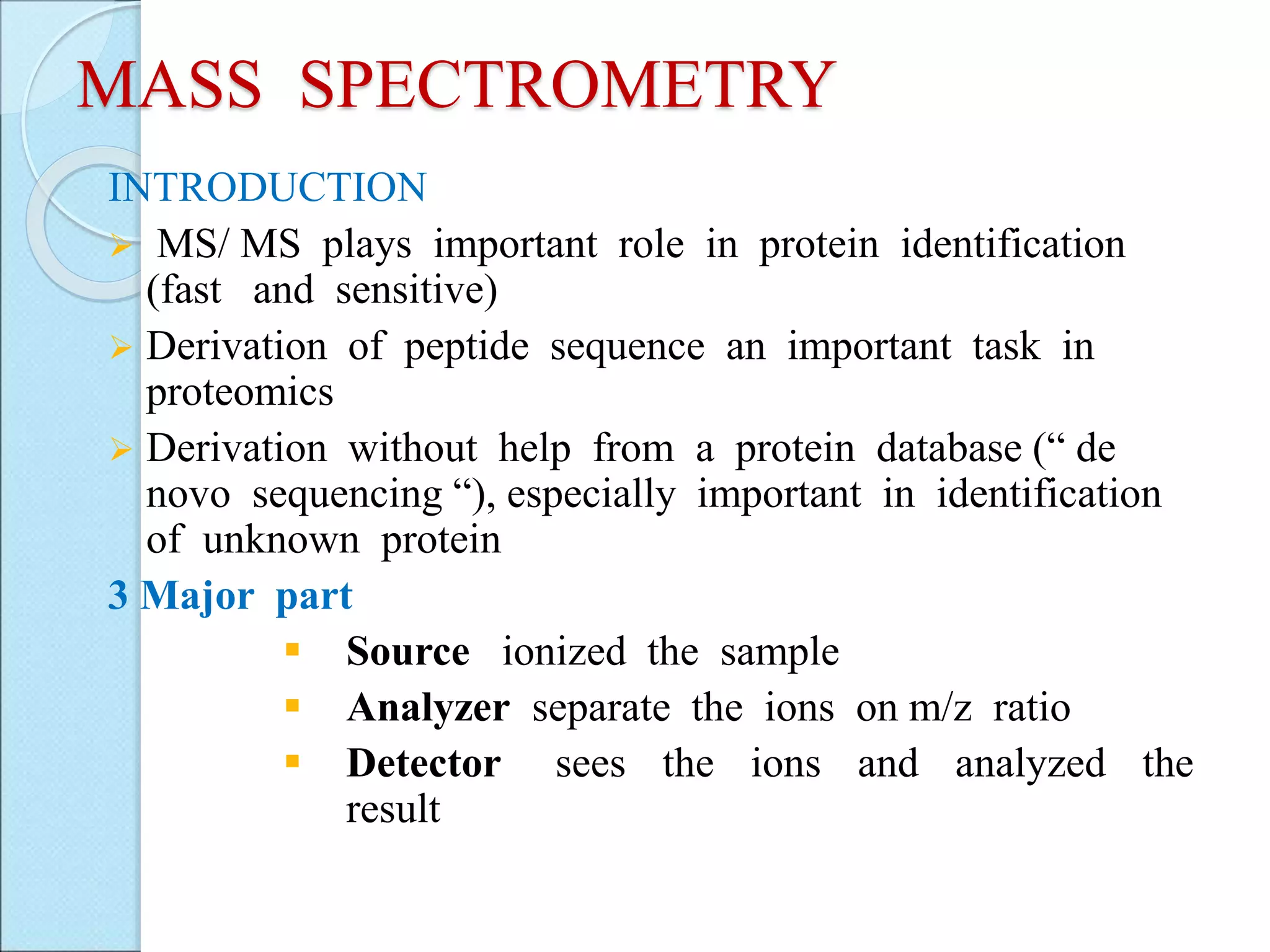 MASS SPECTROMETRY
INTRODUCTION
 MS/ MS plays important role in protein identification
(fast and sensitive)
 Derivation of peptide sequence an important task in
proteomics
 Derivation without help from a protein database (“ de
novo sequencing “), especially important in identification
of unknown protein
3 Major part
 Source ionized the sample
 Analyzer separate the ions on m/z ratio
 Detector sees the ions and analyzed the
result
 