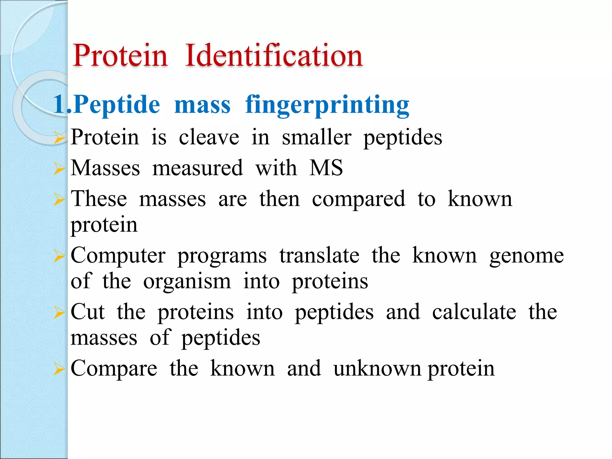 Protein Identification
1.Peptide mass fingerprinting
 Protein is cleave in smaller peptides
 Masses measured with MS
 These masses are then compared to known
protein
 Computer programs translate the known genome
of the organism into proteins
 Cut the proteins into peptides and calculate the
masses of peptides
 Compare the known and unknown protein
 