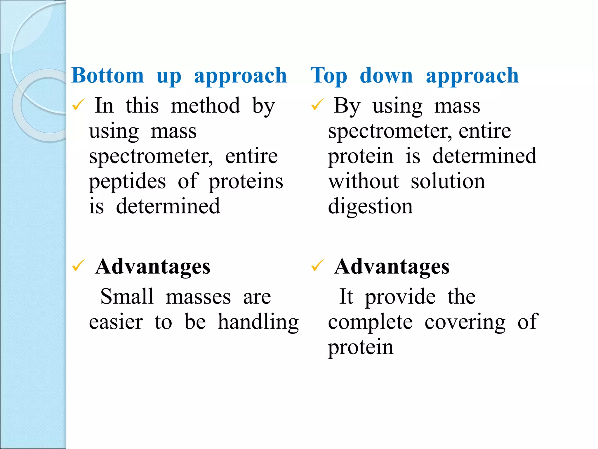 Bottom up approach
 In this method by
using mass
spectrometer, entire
peptides of proteins
is determined
 Advantages
Small masses are
easier to be handling
Top down approach
 By using mass
spectrometer, entire
protein is determined
without solution
digestion
 Advantages
It provide the
complete covering of
protein
 