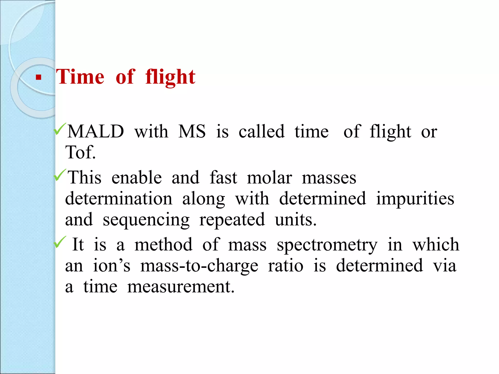  Time of flight
MALD with MS is called time of flight or
Tof.
This enable and fast molar masses
determination along with determined impurities
and sequencing repeated units.
 It is a method of mass spectrometry in which
an ion’s mass-to-charge ratio is determined via
a time measurement.
 