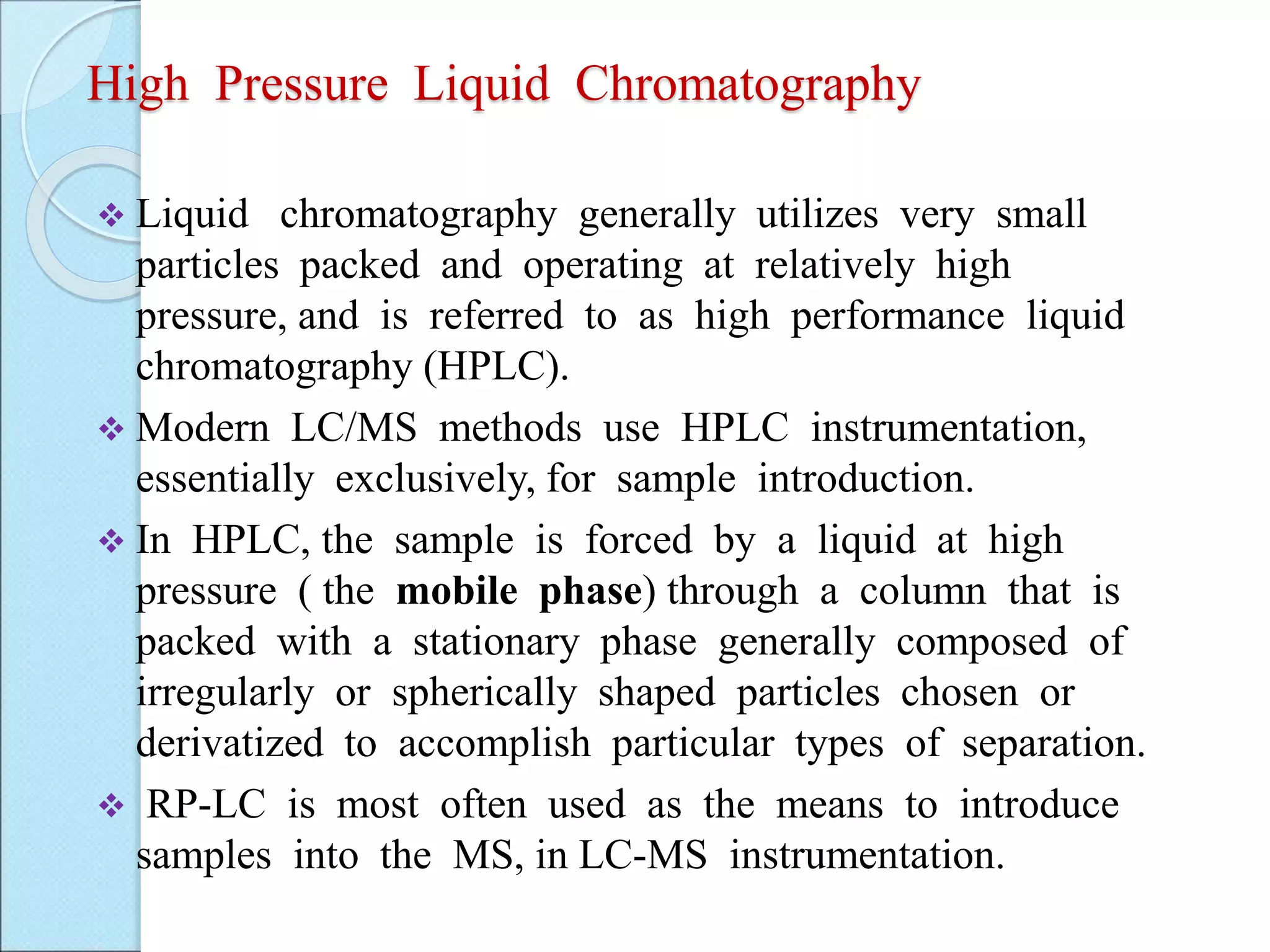 High Pressure Liquid Chromatography
 Liquid chromatography generally utilizes very small
particles packed and operating at relatively high
pressure, and is referred to as high performance liquid
chromatography (HPLC).
 Modern LC/MS methods use HPLC instrumentation,
essentially exclusively, for sample introduction.
 In HPLC, the sample is forced by a liquid at high
pressure ( the mobile phase) through a column that is
packed with a stationary phase generally composed of
irregularly or spherically shaped particles chosen or
derivatized to accomplish particular types of separation.
 RP-LC is most often used as the means to introduce
samples into the MS, in LC-MS instrumentation.
 