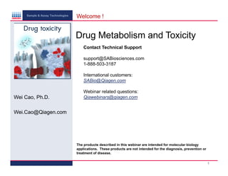 Sample & Assay Technologies

Welcome !

Drug Metabolism and Toxicity
Contact Technical Support
support@SABiosciences.com
1-888-503-3187
International customers:
SABio@Qiagen.com

Wei Cao, Ph.D.

Webinar related questions:
Qiawebinars@qiagen.com

Wei.Cao@Qiagen.com

The products described in this webinar are intended for molecular biology
applications. These products are not intended for the diagnosis, prevention or
treatment of disease.
1

 