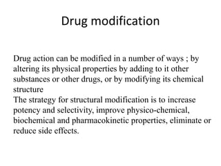 Drug modification
Drug action can be modified in a number of ways ; by
altering its physical properties by adding to it other
substances or other drugs, or by modifying its chemical
structure
The strategy for structural modification is to increase
potency and selectivity, improve physico-chemical,
biochemical and pharmacokinetic properties, eliminate or
reduce side effects.
 