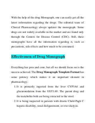 With the help of the drug Monograph, one can easily get all the
latest information regarding the drugs. The editorial team of
Clinical Pharmacology always updates the monograph. Some
drugs are not widely available in the market and are found only
through the Centers for Disease Control (CDC). Still, these
monographs have all the information regarding it, such as
precautions, side effects and how much to be consumed.
Effectiveness of Drug Monograph
Everything has pros and cons, but all we should focus on is the
success achieved. The Drug Monograph Template Format has
some potency which makes it an important element in
pharmacology.
1. It is primarily ingested from the liver CYP3A4 and
glucuronidation from the UGT1A9. The parent drug and
the metabolite both are being extracted in the stool.
2. It is being inspected in patients with drastic Child-Pugh C
hepatic disability, renal disfigurement, or over dialysis.
 