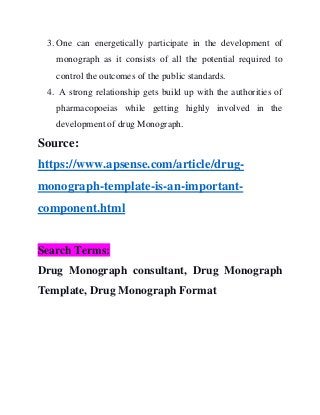 3. One can energetically participate in the development of
monograph as it consists of all the potential required to
control the outcomes of the public standards.
4. A strong relationship gets build up with the authorities of
pharmacopoeias while getting highly involved in the
development of drug Monograph.
Source:
https://www.apsense.com/article/drug-
monograph-template-is-an-important-
component.html
Search Terms:
Drug Monograph consultant, Drug Monograph
Template, Drug Monograph Format
 