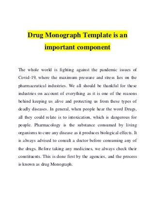 Drug Monograph Template is an
important component
The whole world is fighting against the pandemic issues of
Covid-19, where the maximum pressure and stress lies on the
pharmaceutical industries. We all should be thankful for these
industries on account of everything as it is one of the reasons
behind keeping us alive and protecting us from these types of
deadly diseases. In general, when people hear the word Drugs,
all they could relate is to intoxication, which is dangerous for
people. Pharmacology is the substance consumed by living
organisms to cure any disease as it produces biological effects. It
is always advised to consult a doctor before consuming any of
the drugs. Before taking any medicines, we always check their
constituents. This is done first by the agencies, and the process
is known as drug Monograph.
 