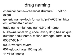 drug naming 
chemical name---chemical structure…..not on 
exam 
generic name---look for suffix ‘pril’-ACE inhibitor 
ect, olol=beta blocker 
trade name---famous name,brand name 
NDC---national drug code. every drug has unique 
number about name, maker, strength, form, size. 
00087-601-11 
00087=bristol myers 
601=glucophage 100mg tab 
11=#100 bottle 
 