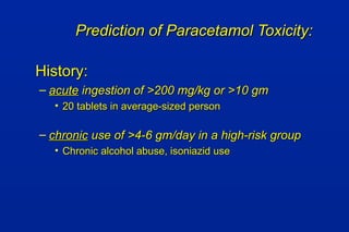 Prediction of Paracetamol Toxicity:Prediction of Paracetamol Toxicity:
History:History:
– acuteacute ingestion of >200 mg/kg or >10 gmingestion of >200 mg/kg or >10 gm
• 20 tablets in average-sized person20 tablets in average-sized person
– chronicchronic use of >4-6 gm/day in a high-risk groupuse of >4-6 gm/day in a high-risk group
• Chronic alcohol abuse, isoniazid useChronic alcohol abuse, isoniazid use
 