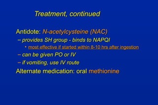 Treatment, continuedTreatment, continued
Antidote:Antidote: N-acetylcysteine (NAC)N-acetylcysteine (NAC)
– provides SH group - binds to NAPQIprovides SH group - binds to NAPQI
• most effective if started within 8-10 hrs after ingestionmost effective if started within 8-10 hrs after ingestion
– can be given PO or IVcan be given PO or IV
– if vomiting, use IV routeif vomiting, use IV route
Alternate medication: oralAlternate medication: oral methioninemethionine
 