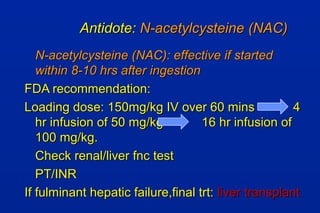 Antidote:Antidote: N-acetylcysteine (NAC)N-acetylcysteine (NAC)
N-acetylcysteine (NAC): effective if startedN-acetylcysteine (NAC): effective if started
within 8-10 hrs after ingestionwithin 8-10 hrs after ingestion
FDA recommendation:FDA recommendation:
Loading dose: 150mg/kg IV over 60 mins 4Loading dose: 150mg/kg IV over 60 mins 4
hr infusion of 50 mg/kg 16 hr infusion ofhr infusion of 50 mg/kg 16 hr infusion of
100 mg/kg.100 mg/kg.
Check renal/liver fnc testCheck renal/liver fnc test
PT/INRPT/INR
If fulminant hepatic failure,final trt:If fulminant hepatic failure,final trt: liver transplantliver transplant
 