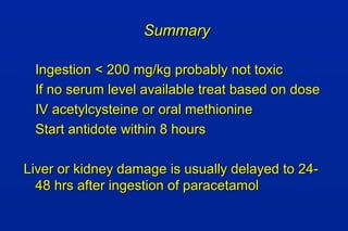 SummarySummary
Ingestion < 200 mg/kg probably not toxicIngestion < 200 mg/kg probably not toxic
If no serum level available treat based on doseIf no serum level available treat based on dose
IV acetylcysteine or oral methionineIV acetylcysteine or oral methionine
Start antidote within 8 hoursStart antidote within 8 hours
Liver or kidney damage is usually delayed to 24-Liver or kidney damage is usually delayed to 24-
48 hrs after ingestion of paracetamol48 hrs after ingestion of paracetamol
 