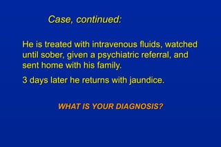 Case, continued:Case, continued:
He is treated with intravenous fluids, watchedHe is treated with intravenous fluids, watched
until sober, given a psychiatric referral, anduntil sober, given a psychiatric referral, and
sent home with his family.sent home with his family.
3 days later he returns with jaundice.3 days later he returns with jaundice.
WHAT IS YOUR DIAGNOSIS?WHAT IS YOUR DIAGNOSIS?
 