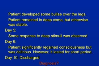 Patient developed some bullae over the legs.Patient developed some bullae over the legs.
Patient remained in deep coma, but otherwisePatient remained in deep coma, but otherwise
was stable.was stable.
Day 5:Day 5:
Some response to deep stimuli was observedSome response to deep stimuli was observed
Day 6:Day 6:
Patient significantly regained consciousness butPatient significantly regained consciousness but
was delirious. However, it lasted for short period.was delirious. However, it lasted for short period.
Day 10: DischargedDay 10: Discharged
Diagnosis?Diagnosis?
 