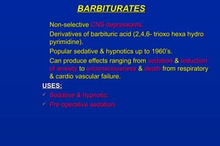 BARBITURATESBARBITURATES
Non-selectiveNon-selective CNS depressants.CNS depressants.
Derivatives of barbituric acid (2,4,6- trioxo hexa hydroDerivatives of barbituric acid (2,4,6- trioxo hexa hydro
pyrimidine).pyrimidine).
Popular sedative & hypnotics up to 1960’s.Popular sedative & hypnotics up to 1960’s.
Can produce effects ranging fromCan produce effects ranging from sedationsedation && reductionreduction
of anxietyof anxiety toto unconsciousnessunconsciousness && deathdeath from respiratoryfrom respiratory
& cardio vascular failure.& cardio vascular failure.
USES:USES:
 Sedative & hypnotic.Sedative & hypnotic.
 Pre operative sedation.Pre operative sedation.
 
