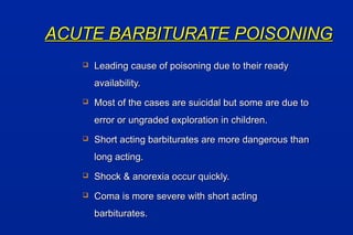 ACUTE BARBITURATE POISONINGACUTE BARBITURATE POISONING
 Leading cause of poisoning due to their readyLeading cause of poisoning due to their ready
availability.availability.
 Most of the cases are suicidal but some are due toMost of the cases are suicidal but some are due to
error or ungraded exploration in children.error or ungraded exploration in children.
 Short acting barbiturates are more dangerous thanShort acting barbiturates are more dangerous than
long acting.long acting.
 Shock & anorexia occur quickly.Shock & anorexia occur quickly.
 Coma is more severe with short actingComa is more severe with short acting
barbiturates.barbiturates.
 