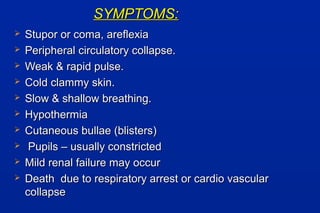 SYMPTOMS:SYMPTOMS:
 Stupor or coma, areflexiaStupor or coma, areflexia
 Peripheral circulatory collapse.Peripheral circulatory collapse.
 Weak & rapid pulse.Weak & rapid pulse.
 Cold clammy skin.Cold clammy skin.
 Slow & shallow breathing.Slow & shallow breathing.
 HypothermiaHypothermia
 Cutaneous bullae (blisters)Cutaneous bullae (blisters)
 Pupils – usually constrictedPupils – usually constricted
 Mild renal failure may occurMild renal failure may occur
 Death due to respiratory arrest or cardio vascularDeath due to respiratory arrest or cardio vascular
collapsecollapse
 