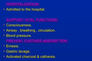 HOSPITALIZATION:HOSPITALIZATION:
 Admitted to the hospital.Admitted to the hospital.
SUPPORT VITAL FUNCTIONS:SUPPORT VITAL FUNCTIONS:
 Consciousness.Consciousness.
 Airway , breathing , circulation.Airway , breathing , circulation.
 Blood pressure.Blood pressure.
PREVENT FURTHER ABSORPTION:PREVENT FURTHER ABSORPTION:
 Emesis.Emesis.
 Gastric lavage.Gastric lavage.
 Activated charcoal & catharsis.Activated charcoal & catharsis.
 