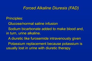 Forced Alkaline Diuresis (FAD)Forced Alkaline Diuresis (FAD)
Principles:Principles:
Glucose/normal saline infusionGlucose/normal saline infusion
Sodium bicarbonate added to make blood and,Sodium bicarbonate added to make blood and,
in turn, urine alkaline.in turn, urine alkaline.
A diuretic like furosemide intravenously givenA diuretic like furosemide intravenously given
Potassium replacement because potassium isPotassium replacement because potassium is
usually lost in urine with diuretic therapyusually lost in urine with diuretic therapy
 