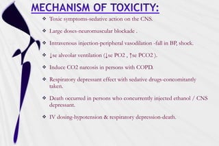  Toxic symptoms-sedative action on the CNS.
 Large doses-neuromuscular blockade .
 Intravenous injection-peripheral vasodilation -fall in BP, shock.
 ↓se alveolar ventilation (↓se PO2 , ↑se PCO2 ).
 Induce CO2 narcosis in persons with COPD.
 Respiratory depressant effect with sedative drugs-concomitantly
taken.
 Death occurred in persons who concurrently injected ethanol / CNS
depressant.
 IV dosing-hypotension & respiratory depression-death.
 