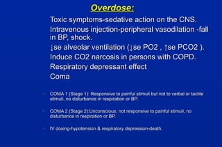 Overdose:Overdose:
Toxic symptoms-sedative action on the CNS.Toxic symptoms-sedative action on the CNS.
Intravenous injection-peripheral vasodilation -fallIntravenous injection-peripheral vasodilation -fall
in BP, shock.in BP, shock.
↓↓se alveolar ventilation (↓se PO2 , ↑se PCO2 ).se alveolar ventilation (↓se PO2 , ↑se PCO2 ).
Induce CO2 narcosis in persons with COPD.Induce CO2 narcosis in persons with COPD.
Respiratory depressant effectRespiratory depressant effect
ComaComa
o COMA 1 (Stage 1): Responsive to painful stimuli but not to verbal or tactileCOMA 1 (Stage 1): Responsive to painful stimuli but not to verbal or tactile
stimuli, no disturbance in respiration or BP.stimuli, no disturbance in respiration or BP.
o COMA 2 (Stage 2):Unconscious, not responsive to painful stimuli, noCOMA 2 (Stage 2):Unconscious, not responsive to painful stimuli, no
disturbance in respiration or BP.disturbance in respiration or BP.
o IV dosing-hypotension & respiratory depression-death.IV dosing-hypotension & respiratory depression-death.
 