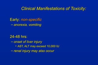 Clinical Manifestations of Toxicity:Clinical Manifestations of Toxicity:
Early:Early: non-specificnon-specific
– anorexia, vomitinganorexia, vomiting
24-48 hrs:24-48 hrs:
– onset of liver injuryonset of liver injury
• AST, ALT may exceed 10,000 IUAST, ALT may exceed 10,000 IU
– renal injury may also occurrenal injury may also occur
 