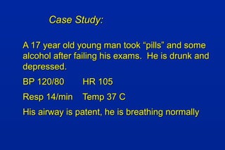 Case Study:Case Study:
A 17 year old young man took “pills” and someA 17 year old young man took “pills” and some
alcohol after failing his exams. He is drunk andalcohol after failing his exams. He is drunk and
depressed.depressed.
BP 120/80BP 120/80 HR 105HR 105
Resp 14/minResp 14/min Temp 37 CTemp 37 C
His airway is patent, he is breathing normallyHis airway is patent, he is breathing normally
 