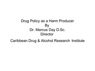 Drug Policy as a Harm Producer
By
Dr. Marcus Day D.Sc.
Director
Caribbean Drug & Alcohol Research Institute
 
