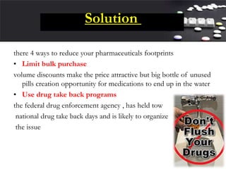 Solution
there 4 ways to reduce your pharmaceuticals footprints
• Limit bulk purchase
volume discounts make the price attractive but big bottle of unused
pills creation opportunity for medications to end up in the water
• Use drug take back programs
the federal drug enforcement agency , has held tow
national drug take back days and is likely to organize
the issue
 