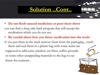 Solution ..Cont..
• Do not flush unused medicines or pour them down
you can find a drug take back program that will accept the
medication which you do not use
• Be careful about how you throw medication into the trash:
if you put them in the trash remove them from the packaging , crash
them and seal them in a plastic bag with some water are
supposed to add some sawdust, cat litter, coffee grounds
or some other unappealing materials to the bag to cut
down the contents .
 