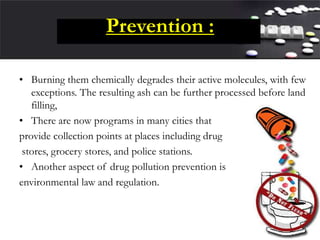 Prevention :
• Burning them chemically degrades their active molecules, with few
exceptions. The resulting ash can be further processed before land
filling,
• There are now programs in many cities that
provide collection points at places including drug
stores, grocery stores, and police stations.
• Another aspect of drug pollution prevention is
environmental law and regulation.
 